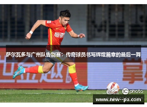 萨尔瓦多与广州队告别赛：传奇球员书写辉煌篇章的最后一舞