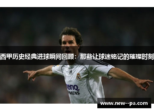 西甲历史经典进球瞬间回顾：那些让球迷铭记的璀璨时刻