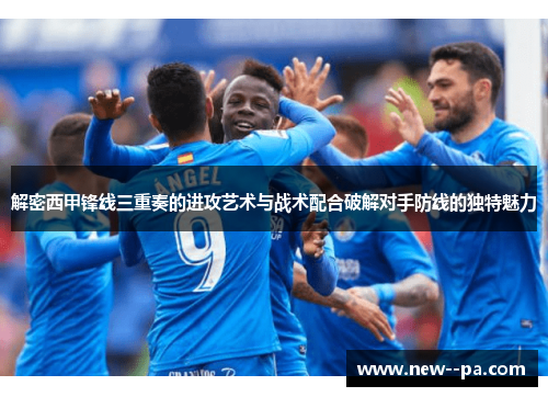 解密西甲锋线三重奏的进攻艺术与战术配合破解对手防线的独特魅力
