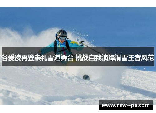谷爱凌再登崇礼雪道舞台 挑战自我演绎滑雪王者风范