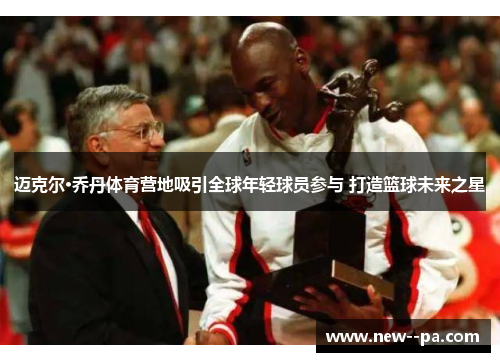 迈克尔·乔丹体育营地吸引全球年轻球员参与 打造篮球未来之星