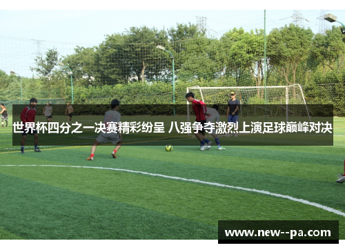 世界杯四分之一决赛精彩纷呈 八强争夺激烈上演足球巅峰对决