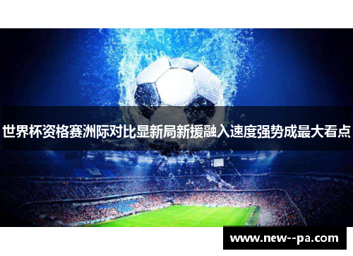 世界杯资格赛洲际对比显新局新援融入速度强势成最大看点