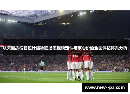 从关键战役看拉什福德临场表现稳定性与核心价值全面评估体系分析