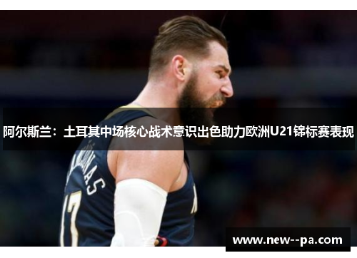 阿尔斯兰:土耳其中场核心战术意识出色助力欧洲U21锦标赛表现 阿尔斯兰:土耳其中场核心战术意识出色助力欧洲U21锦标赛表现
