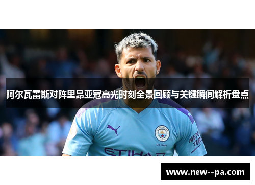 阿尔瓦雷斯对阵里昂亚冠高光时刻全景回顾与关键瞬间解析盘点