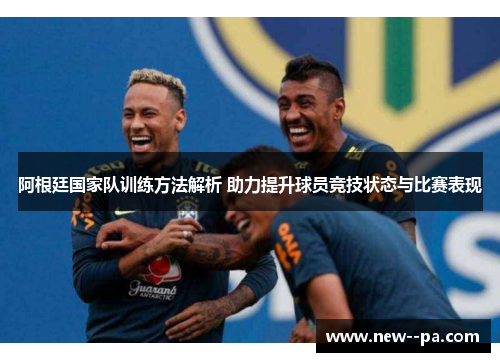 阿根廷国家队训练方法解析 助力提升球员竞技状态与比赛表现 阿根廷国家队训练方法解析 助力提升球员竞技状态与比赛表现