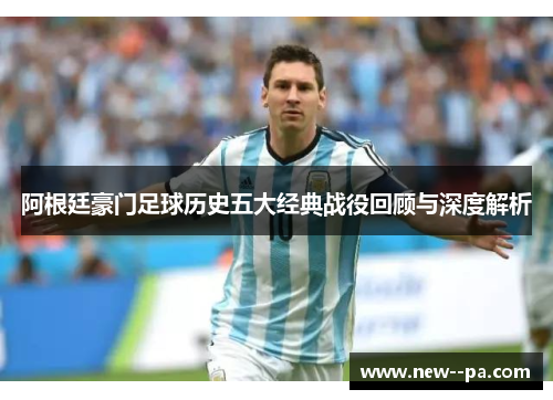 阿根廷豪门足球历史五大经典战役回顾与深度解析 阿根廷豪门足球历史五大经典战役回顾与深度解析