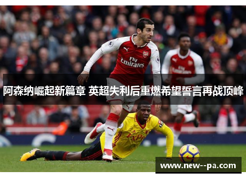 阿森纳崛起新篇章 英超失利后重燃希望誓言再战顶峰 阿森纳崛起新篇章 英超失利后重燃希望誓言再战顶峰