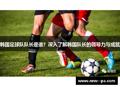 韩国足球队队长是谁？深入了解韩国队长的领导力与成就