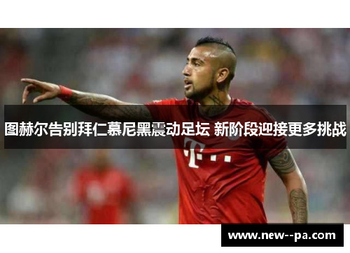 图赫尔告别拜仁慕尼黑震动足坛 新阶段迎接更多挑战 图赫尔告别拜仁慕尼黑震动足坛 新阶段迎接更多挑战