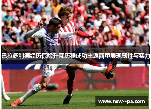 巴拉多利德经历惊险升降历程成功重返西甲展现韧性与实力