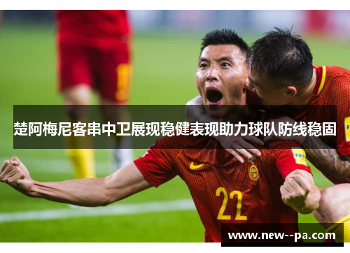 楚阿梅尼客串中卫展现稳健表现助力球队防线稳固 楚阿梅尼客串中卫展现稳健表现助力球队防线稳固