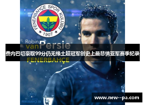 费内巴切豪取99分仍无缘土超冠军创史上最悲情亚军赛季纪录 费内巴切豪取99分仍无缘土超冠军创史上最悲情亚军赛季纪录