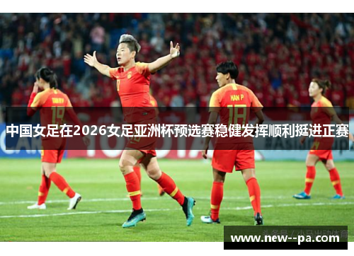 中国女足在2026女足亚洲杯预选赛稳健发挥顺利挺进正赛 中国女足在2026女足亚洲杯预选赛稳健发挥顺利挺进正赛