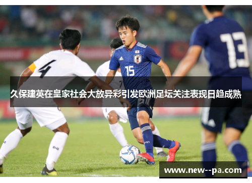 久保建英在皇家社会大放异彩引发欧洲足坛关注表现日趋成熟