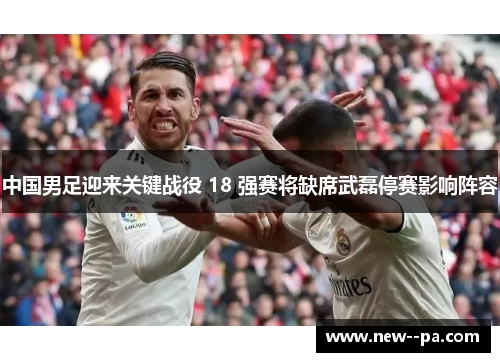 中国男足迎来关键战役 18 强赛将缺席武磊停赛影响阵容 中国男足迎来关键战役 18 强赛将缺席武磊停赛影响阵容