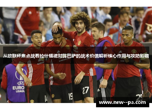 从欧联杯焦点战看拉什福德对阵巴萨的战术价值解析核心作用与攻防影响 从欧联杯焦点战看拉什福德对阵巴萨的战术价值解析核心作用与攻防影响
