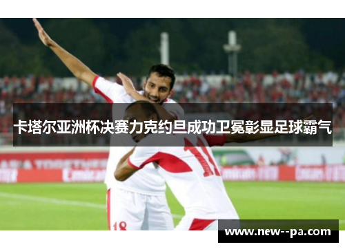 卡塔尔亚洲杯决赛力克约旦成功卫冕彰显足球霸气