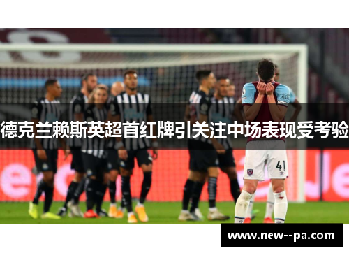 德克兰赖斯英超首红牌引关注中场表现受考验