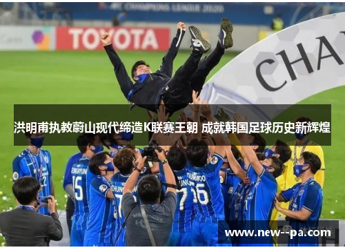 洪明甫执教蔚山现代缔造K联赛王朝 成就韩国足球历史新辉煌