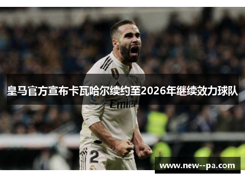 皇马官方宣布卡瓦哈尔续约至2026年继续效力球队