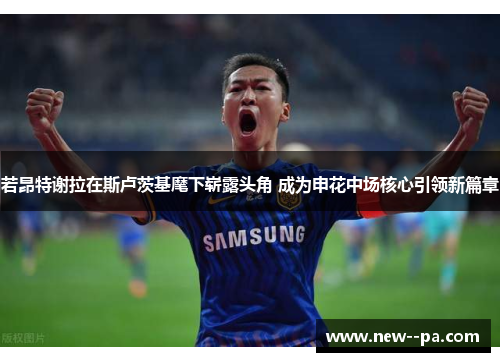 若昂特谢拉在斯卢茨基麾下崭露头角 成为申花中场核心引领新篇章