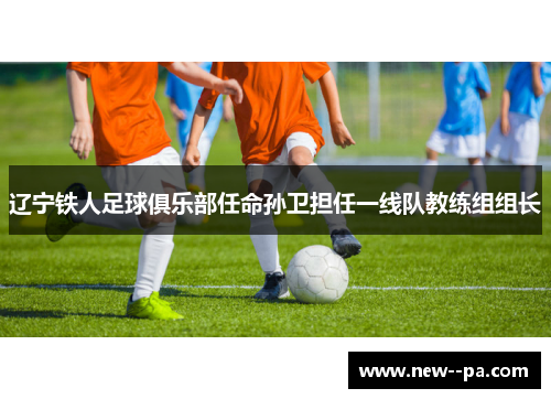 辽宁铁人足球俱乐部任命孙卫担任一线队教练组组长