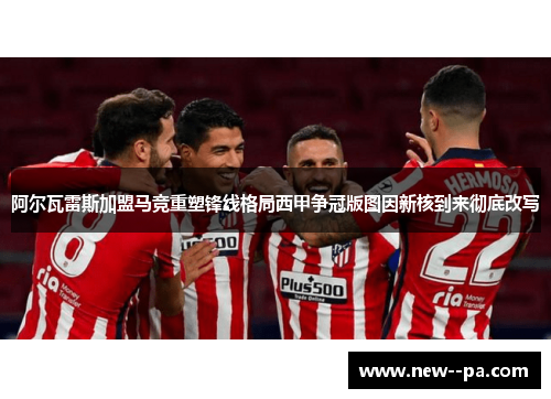 阿尔瓦雷斯加盟马竞重塑锋线格局西甲争冠版图因新核到来彻底改写