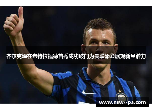 齐尔克泽在老特拉福德首秀成功破门为曼联添彩展现新星潜力