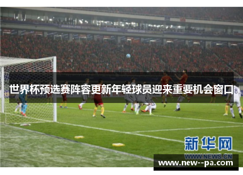 世界杯预选赛阵容更新年轻球员迎来重要机会窗口