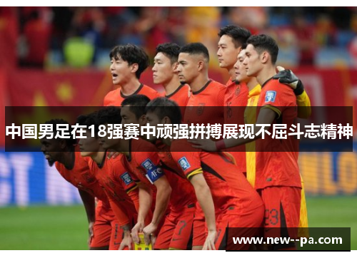 中国男足在18强赛中顽强拼搏展现不屈斗志精神 中国男足在18强赛中顽强拼搏展现不屈斗志精神