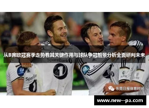 从B席欧冠赛季走势看其关键作用与球队争冠前景分析全面研判未来 从B席欧冠赛季走势看其关键作用与球队争冠前景分析全面研判未来