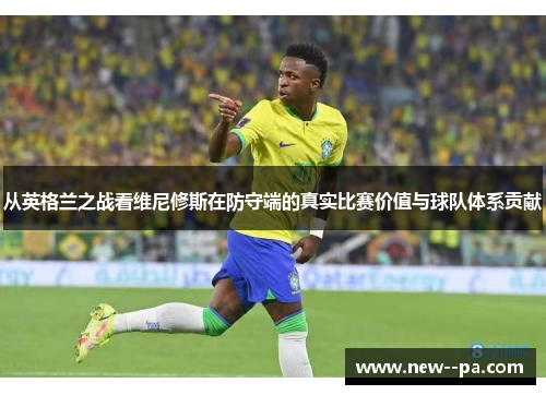 从英格兰之战看维尼修斯在防守端的真实比赛价值与球队体系贡献 从英格兰之战看维尼修斯在防守端的真实比赛价值与球队体系贡献