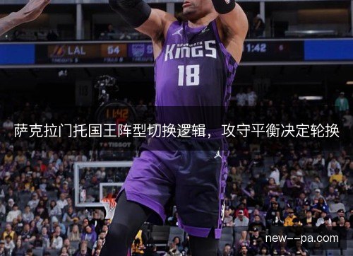 萨克拉门托国王阵型切换逻辑,攻守平衡决定轮换 萨克拉门托国王阵型切换逻辑,攻守平衡决定轮换