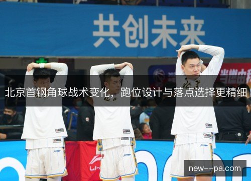北京首钢角球战术变化，跑位设计与落点选择更精细