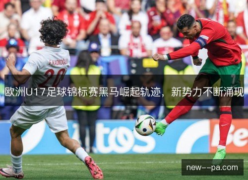 欧洲U17足球锦标赛黑马崛起轨迹,新势力不断涌现 欧洲U17足球锦标赛黑马崛起轨迹,新势力不断涌现